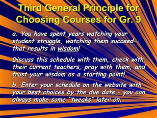 Third General Principle for Choosing Courses for Gr. 9 a. You have spent years watching your student struggle, watching them succeed—that results in  wisdom ! Discuss this schedule with them, check with their current teachers, pray with them, and trust your wisdom as a starting point! b. Enter your schedule on the website with your best choices by the due date – you can always make some “tweaks” later on. 
