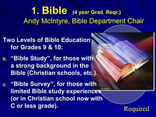 1.  Bible   (4 year Grad. Reqr.) Andy McIntyre, Bible Department Chair Two Levels of Bible Education  for Grades 9 & 10: “ Bible Study”, for those with  a strong background in the  Bible (Christian schools, etc.). “ Bible Survey”, for those with limited Bible study experiences (or in Christian school now with C or less grade). Required 