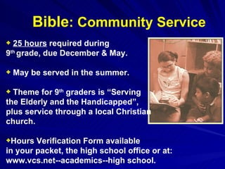Bible : Community Service 25 hours  required during  9 th  grade, due December & May. May be served in the summer. Theme for 9 th  graders is “Serving  the Elderly and the Handicapped”,  plus service through a local Christian  church. Hours Verification Form available  in your packet, the high school office or at: www.vcs.net--academics--high school. 