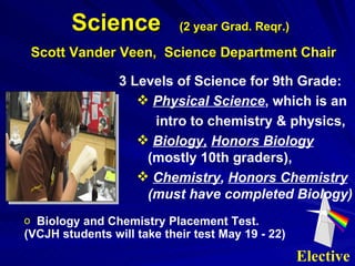 3 Levels of Science for 9th Grade: Physical Science , which is an intro to chemistry & physics, Biology,   Honors Biology  (mostly 10th graders), Chemistry ,  Honors Chemistry  (must have completed Biology) Science  (2 year Grad. Reqr.)   Scott Vander Veen,  Science Department Chair Biology and Chemistry Placement Test. (VCJH students will take their test May 19 - 22) Elective 