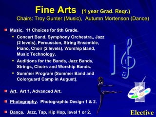 Fine Arts  (1 year Grad. Reqr.)   Chairs: Troy Gunter (Music),  Autumn Mortenson (Dance) Music .  11 Choices for 9th Grade.  Concert Band, Symphony Orchestra,, Jazz (2 levels), Percussion, String Ensemble, Piano, Choir (2 levels), Worship Band, Music Technology. Auditions for the Bands, Jazz Bands, Strings, Choirs and Worship Bands. Summer Program (Summer Band and Colorguard Camp in August). Art .  Art 1, Advanced Art. Photography .  Photographic Design 1 & 2. Dance .  Jazz, Tap, Hip Hop, level 1 or 2.  Elective 
