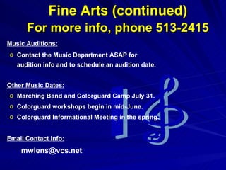Fine Arts (continued)   For more info, phone 513-2415 Music Auditions:   Contact the Music Department ASAP for audition info and to schedule an audition date.  Other Music Dates: Marching Band and Colorguard Camp July 31.  Colorguard workshops begin in mid-June. Colorguard Informational Meeting in the spring.  Email Contact Info: [email_address] 