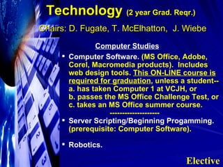 Technology  (2 year Grad. Reqr.)   Chairs: D. Fugate, T. McElhatton,  J. Wiebe Computer Studies   Computer Software.  (MS Office, Adobe, Corel, Macromedia products).  Includes web design tools.  This ON-LINE course is required for graduation , unless a student-- a. has taken Computer 1 at VCJH, or b. passes the MS Office Challenge Test, or c. takes an MS Office summer course. -------------------- Server Scripting/Beginning Progamming.  (prerequisite: Computer Software).  Robotics. Elective 
