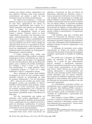 189Inf. & Soc.:Est., João Pessoa, v.18, n.2, p. 181-193, maio/ago. 2008
Indexação automática e semântica
construa seu próprio cenário, adequando-o aos
seus objetivos. Portanto, nesta nossa proposta,
construiremos um cenário a partir de uma
taxonomia da área de Ciência da Informação.
Na análise lexico-semântica, o Tropes irá
detectar as palavras que representem o conteúdo
de uma frase, agrupando-as em classes de
equivalentes determinadas pelo cenário. Se o
cenário apresentar uma palavra em determinada
classe, o Tropes será capaz de resolver
problemas de ambigüidade. Assim, se nesse
cenário a palavra <cultura> estiver na classe
<Agricultura>, ela sempre será associada a essa
classe, independentemente do texto utilizado.
Além disso, o Tropes calcula a probabilidade da
ocorrência da palavra <cultura> nessa classe, com
uma taxa média de erro de 5%. Outro exemplo de
aplicação desse recurso é a capacidade do Tropes
de fazer a distinção entre o rato (animal) do rato
(mouse do computador), a partir de cenários que
poderiam tratar, por exemplo, de <Veterinária> e
<Informática>, respectivamente.
O Tropes consegue fazer, ainda, uma
análise morfo-sintática. Nessa análise, a categoria
morfológica da frase é identiﬁcada, por meio da
análise da origem, da formação e do signiﬁcado
de cada uma das palavras, além de sua ﬂexão (de
gênero, grau e número). Na análise morfológica,
por exemplo, a frase O Tropes é um software
seria destrinchada: O = artigo deﬁnido; Tropes
= substantivo próprio; é = verbo; um = artigo
indeﬁnido e software = substantivo comum.
Para a utilização do Tropes neste trabalho
de pesquisa, ao invés de criar o próprio cenário
semântico baseado na terminologia da linha
de pesquisa Organização e Uso da Informação
– OUI – optou-se por escolher um cenário mais
abrangente, porém, que possibilite ao software
trabalhar contextualmente nesse domínio. Assim,
esse será um cenário especializado, que poderá
ser mudado constantemente, com a inserção de
novos termos facilitando a ﬁltragem de termos
equivalentes, garantindo assim a consistência na
indexação.
Um dos instrumentos que podem ser
utilizados como cenário especializado é uma
taxonomia, que pode ser deﬁnida, de forma literal,
como a organização de um conjunto de termos a
partir de princípios estabelecidos. O princípio
mais utilizado é o de uma taxonomia hierárquica,
construída em níveis de generalidades.
Como mencionado anteriormente, para a
construção desse nosso cenário especializado, foi
utilizada a Taxonomia da Área de Ciência da
Informação, elaborada por Hawkins, Larson, e
Caton, e proposta no Information Science Abstracts,
cuja tradução está incorporada ao trabalho das
autoras Oddone e Gomes (2003). Nesse trabalho,
também é apresentada uma taxonomia da mesma
área, de autoria própria. A taxonomia escolhida
apresenta objetivos muito similares aos objetivos
da taxonomia de Oddone e Gomes (2003), apesar
de haver algumas diferenças, principalmente em
relação à ênfase, à nomenclatura, e à organização
e detalhamento.
Cabe justiﬁcar, aqui, que a decisão pela
escolha da Taxonomia de Hawkins, Larson e
Caton foi baseada unicamente no fato de que este
instrumento apresenta categorias mais especíﬁcas
e que estas contemplam mais detalhadamente as
temáticas tratadas na área de organização e uso
da informação.
A utilização da taxonomia como cenário
especializado no Tropes nos remete à análise
conceitual feita partindo do princípio do triângulo
semântico, apresentado no trabalho de Dahlberg
(1978).
De acordo com o proposto por Dahlberg
(1978), um indivíduo, ao olhar um referente
(objeto), irá, a partir de seus conhecimentos
prévios, memória e experiências anteriores,
atribuir características (conceitos) a esse referente.
A partir dessas características, ele irá atribuir
uma forma verbal4
(termo) que represente ou
sintetize plenamente e convenientemente esse
referente. Cada indivíduo poderá atribuir formas
verbais diferentes para um mesmo referente.
Essa maneira de identiﬁcar signiﬁcados pode ser
adequada na vida cotidiana, mas quando se trata
de indexação de documentos cientíﬁcos, isso não
seria muito apropriado.
As características (conceitos) podem ser
consideradas como a matéria-prima do processo
de indexação. Para Dahlberg (1978), ‘conceito’ é
a análise e a síntese de enunciados verdadeiros
sobre um objeto, e pode ser entendido como uma
“unidade de conhecimento”, representado por
uma forma verbal.
Para Campos e Gomes (2006), o “conceito
é, de fato, o ponto de partida para estabelecer as
relações conceituais e determinar a forma verbal
mais adequada para representá-lo”. Temos assim,
o triângulo de Dahlberg (FIG.3):
4 No contexto do trabalho da Dahlberg a forma verbal possui um sentido
mais amplo e refere-se a palavra ou expressão, e não se limita apenas ao
sentido de classe verbal.
 
