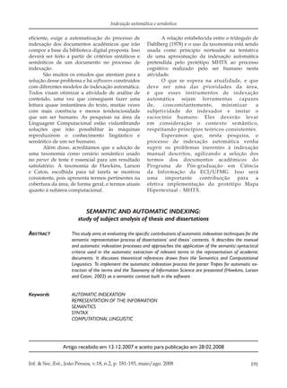 191Inf. & Soc.:Est., João Pessoa, v.18, n.2, p. 181-193, maio/ago. 2008
Indexação automática e semântica
eﬁciente, exige a automatização do processo de
indexação dos documentos acadêmicos que irão
compor a base da biblioteca digital proposta. Isso
deverá ser feito a partir de critérios sintáticos e
semânticos de um documento no processo de
indexação.
São muitos os estudos que atentam para a
solução desse problema e há softwares construídos
com diferentes modelos de indexação automática.
Todos visam otimizar a atividade de análise de
conteúdo, uma vez que conseguem fazer uma
leitura quase instantânea do texto, muitas vezes
com mais coerência e menos tendenciosidade
que um ser humano. As pesquisas na área da
Linguagem Computacional estão vislumbrando
soluções que irão possibilitar às máquinas
reproduzirem o conhecimento lingüístico e
semântico de um ser humano.
Além disso, acreditamos que a adoção de
uma taxonomia como cenário semântico usado
no parser de teste é essencial para um resultado
satisfatório. A taxonomia de Hawkins, Larson
e Caton, escolhida para tal tarefa se mostrou
consistente, pois apresenta termos pertinentes na
cobertura da área, de forma geral, e termos atuais
quanto à subárea computacional.
A relação estabelecida entre o triângulo de
Dahlberg (1978) e o uso da taxonomia está sendo
usada como principio norteador na tentativa
de uma aproximação da indexação automática
pretendida pelo protótipo MHTX ao processo
cognitivo realizado pelo ser humano nesta
atividade.
O que se espera na atualidade, e que
deve ser uma das prioridades da área,
é que esses instrumentos de indexação
automática sejam ferramentas capazes
de, concomitantemente, minimizar a
subjetividade do indexador e imitar o
raciocínio humano. Eles deverão levar
em consideração o contexto semântico,
respeitando princípios teóricos consistentes.
Esperamos que, nesta pesquisa, o
processo de indexação automática venha
suprir os problemas inerentes à indexação
manual descritos, agilizando a seleção dos
termos dos documentos acadêmicos do
Programa de Pós-graduação em Ciência
da Informação da ECI/UFMG. Isso será
uma importante contribuição para a
efetiva implementação do protótipo Mapa
Hipertextual - MHTX.
SEMANTIC AND AUTOMATIC INDEXING:
study of subject analysis of thesis and dissertations
ABSTRACT This study aims at evaluating the specific contributions of automatic indexation techniques for the
semantic representation process of dissertations’ and thesis’ contents. It describes the manual
and automatic indexation processes and approaches the application of the semantic-syntactical
criteria used in the automatic extraction of relevant terms in the representation of academic
documents. It discusses theoretical references drawn from the Semantics and Computational
Linguistics. To implement the automatic indexation process the parser Tropes for automatic ex-
traction of the terms and the Taxonomy of Information Science are presented (Hawkins, Larson
and Caton, 2003) as a semantic context built in the software.
Keywords AUTOMATIC INDEXATION
REPRESENTATION OF THE INFORMATION
SEMANTICS
SYNTAX
COMPUTATIONAL LINGUISTIC
Artigo recebido em 13.12.2007 e aceito para publicação em 28.02.2008
 