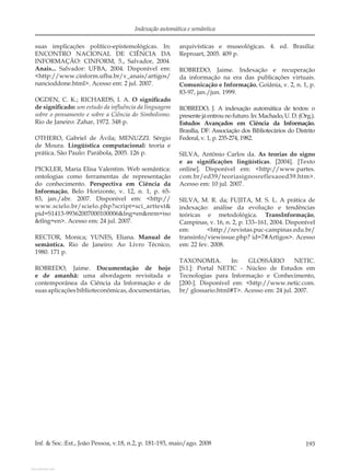 193Inf. & Soc.:Est., João Pessoa, v.18, n.2, p. 181-193, maio/ago. 2008
Indexação automática e semântica
suas implicações político-epistemológicas. In:
ENCONTRO NACIONAL DE CIÊNCIA DA
INFORMAÇÃO: CINFORM, 5., Salvador, 2004.
Anais... Salvador: UFBA, 2004. Disponível em:
<http://www.cinform.ufba.br/v_anais/artigos/
nancioddone.html>. Acesso em: 2 jul. 2007.
OGDEN, C. K.; RICHARDS, I. A. O signiﬁcado
de signiﬁcado: um estudo da inﬂuência da linguagem
sobre o pensamento e sobre a Ciência do Simbolismo.
Rio de Janeiro: Zahar, 1972. 348 p.
OTHERO, Gabriel de Ávila; MENUZZI. Sérgio
de Moura. Lingüística computacional: teoria e
prática. São Paulo: Parábola, 2005. 126 p.
PICKLER, Maria Elisa Valentim. Web semântica:
ontologias como ferramentas de representação
do conhecimento. Perspectiva em Ciência da
Informação, Belo Horizonte, v. 12, n. 1, p. 65-
83, jan./abr. 2007. Disponível em: <http://
www.scielo.br/scielo.php?script=sci_arttext&
pid=S1413-99362007000100006&lng=en&nrm=iso
&tlng=en>. Acesso em: 24 jul. 2007.
RECTOR, Monica; YUNES, Eliana. Manual de
semântica. Rio de Janeiro: Ao Livro Técnico,
1980. 171 p.
ROBREDO, Jaime. Documentação de hoje
e de amanhã: uma abordagem revisitada e
contemporânea da Ciência da Informação e de
suasaplicaçõesbiblioteconômicas,documentárias,
arquivísticas e museológicas. 4. ed. Brasília:
Reproart, 2005. 409 p.
ROBREDO, Jaime. Indexação e recuperação
da informação na era das publicações virtuais.
Comunicação e Informação, Goiânia, v. 2, n. 1, p.
83-97, jan./jun. 1999.
ROBREDO, J. A indexação automática de textos: o
presentejáentrounofuturo.In:Machado,U.D.(Org.).
Estudos Avançados em Ciência da Informação.
Brasília, DF: Associação dos Bibliotecários do Distrito
Federal, v. 1, p. 235-274, 1982.
SILVA, Antônio Carlos da. As teorias do signo
e as signiﬁcações lingüísticas. [2004]. [Texto
online]. Disponível em: <http://www.partes.
com.br/ed39/teoriasignosreflexaoed39.htm>.
Acesso em: 10 jul. 2007.
SILVA, M. R. da; FUJITA, M. S. L. A prática de
indexação: análise da evolução e tendências
teóricas e metodológica. TransInformação,
Campinas, v. 16, n. 2, p. 133–161, 2004. Disponível
em: <http://revistas.puc-campinas.edu.br/
transinfo/viewissue.php? id=7#Artigos>. Acesso
em: 22 fev. 2008.
TAXONOMIA. In: GLOSSÁRIO NETIC.
[S.l.]: Portal NETIC - Núcleo de Estudos em
Tecnologias para Informação e Conhecimento,
[200-]. Disponível em: <http://www.netic.com.
br/ glossario.html#T>. Acesso em: 24 jul. 2007.
View publication statsView publication stats
 