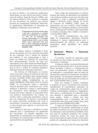 182 Inf. & Soc.:Est., João Pessoa, v.18, n.2, p. 181-193, maio/ago. 2008
Graciane S. Bruzinga Borges; Benildes Coura M. dos Santos Maculan; Gercina Ângela Borém de O. Lima
ao qual se destina e aos interesses particulares
desse grupo, ou seja, não há uma forma ‘correta’
única de indexar. Segundo Navarro (1988), o ato
de indexar deﬁne-se como traduzir o conteúdo
de um documento em palavras que tornem
possível sua recuperação. Entretanto, observam-
se signiﬁcativas diﬁculdades na interseção de
lingüística e indexação, nesse processo.
A capacidade íntima de reconhecer sobre
o que trata o documento é a questão
central do procedimento de indexação.
[...]. Para fins de Indexação, o(s)
termo(s) selecionado(s) é a correlação
comportamental sobre o que se pensa
‘sobre o que o documento trata’, pois
seria o termo usado para se procurar
por tal documento (MARON, 1977 apud
GUEDES, 1994).
Em síntese, indexar é substituir o texto
de um documento por uma descrição abreviada
de seu conteúdo, com o intuito de sinalizar
sua essência. E essa representação é feita a
partir da análise do conteúdo do texto-fonte,
que, necessariamente, deveria ser feita por
especialistas, sob o olhar atento de metodologias e
procedimentos. Existem, pelo menos, duas formas
para se fazer a análise de conteúdo semântico:
indexação manual e indexação automática.
Na Ciência da Informação, os estudos
sobre essas duas formas de indexação têm sido
continuamente abordados pelos pesquisadores
da área: GUEDES (1994); GIL LEIVA (1999);
LANCASTER (2004); LOEHRLEIN, et. al.
(2005); ROBREDO (1999; 2005); SILVA; FUJITA
(2004). As investigações sobre a indexação
manual apontam para alternativas que visam
melhorar a abstração e tornar a representação
da informação mais ﬁdedigna à temática
tratada pelo autor, cabendo ao indexador fazer
esse processo manualmente. Em relação aos
estudos sobre a indexação automática, nota-se
que seu surgimento foi devido à necessidade
de serem resolvidos problemas tais como a
morosidade vivenciada na indexação manual,
e como solução para agilizar os processos nos
meios digitais.
Destaca-se aqui que a semântica é o meio
utilizado para a representação do signiﬁcado
dos enunciados. As relações semânticas são
importantes na estruturação do conhecimento e
na formação de conceitos para escolha de termos
representativos de signiﬁcado.
Neste artigo são apresentados os critérios
teóricos que tratam da importância da semântica
e da estrutura sintática no processo de indexação
automática e como o triângulo semântico de
Ogden e Richards (1972), exposto na Teoria
do Conceito de Dahlberg (1978), pode ser
relacionado com esse contexto. Nesse trabalho,
Dahlberg usa o triângulo semântico como modelo
para a construção de conceitos e para representar
as relações existentes entre o objeto, o conceito e
o termo (LIMA, 2007).
Os critérios computacionais, tais como
lógica de programação; algoritmos; fórmulas
estatísticas e outros, imprescindíveis para o
desenvolvimento de softwares de indexação
automática, serão abordados em estudo
posterior.
2 INDEXAÇÃO MANUAL E INDEXAÇÃO
AUTOMÁTICA
O processo manual de indexação pode
ser divido em duas etapas essenciais: a análise
conceitual e a tradução.
A etapa de análise conceitual determina do
que trata um documento, isto é, qual seu assunto.
Nessa atividade, a leitura e a compreensão do
texto são primordiais, porém, o tempo restrito
do indexador e a quantidade cada vez maior de
documentos passíveis de tratamento são fatores
preocupantes. “Ao indexador raramente é dado o
luxo de poder ler um documento do começo ao
ﬁm” (LANCASTER, 1993, p. 20-21).
Para essa análise, é preciso considerar
o domínio no qual o documento está inserido,
identiﬁcando as características especíﬁcas do
campo de conhecimento, sejam elas de ordem
cultural, terminológica, históricas e lingüísticas.
Para tanto, o conhecimento do indexador sobre
esse domínio é importante para a qualidade
dessa análise. Assim, a análise será feita
contextualmente, pois o documento não será
considerado como uma parte isolada, mas, como
parte de um todo (HJORLAND, 1992).
A etapa de tradução objetiva converter o
conteúdo do documento, determinado na etapa
de análise conceitual, em um conjunto de termos
de indexação; e essa transferência também é feita
por meio de mediação semântica. Isso sempre
acontecerá, mesmo em casos nos quais não
houver prescrição de regras formais. Essas regras
podem ser estipuladas em função dos interesses
 