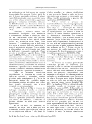 183Inf. & Soc.:Est., João Pessoa, v.18, n.2, p. 181-193, maio/ago. 2008
Indexação automática e semântica
da instituição ou do instrumento de controle
terminológico. Esse controle é feito a partir do
uso de termos autorizados retirados de algum
vocabulário controlado, sendo que, muitas vezes,
essa tarefa é feita de forma intuitiva. Alguns dos
principais vocabulários controlados utilizados
na Biblioteconomia são: Taxonomia; Lista de
Cabeçalho de Assunto; Classiﬁcação Decimal de
Dewey – CDD; e Classiﬁcação Decimal Universal
– CDU.
Entretanto, a indexação manual vem
revelando-se inadequada para minimizar
a subjetividade inerente à indexação, além
de ser caracterizada como um processo
relativamente moroso e caro. Vários fatores
podem ser apontados como causa deste
problema. O conhecimento que o indexador
tem sobre o assunto indexado determina o
grau de consistência atingido. Tem-se, ainda,
a dinamicidade do conhecimento, que exige
do indexador permanente atualização. Outro
aspecto a considerar, segundo Borko (1977
apud GUEDES, 1994), refere-se à inconsistência
interindexadores (diferentes indexadores
atribuindo diferentes termos-índice a um mesmo
conceito/documento) e intraindexador (o mesmo
indexador atribuindo diferentes termos-índice a
um mesmo conceito/documento, em diferentes
momentos). A possibilidade de o indexador não
dominar o idioma do documento também é um
fator que prejudica a qualidade da indexação.
Todos os problemas enumerados
impulsionaram as pesquisas no campo da
indexação automática, tornando-o bastante
abordado pelos pesquisadores da Ciência da
Informação. Alguns dos resultados dessas
investigações apontam alternativas que podem
trazer soluções interessantes para a área,
sobretudo em ambientes digitais.
Segundo Robredo (1982), o processo de
indexação automática é similar ao processo
de leitura-memorização humano, sendo seu
princípio geral baseado na comparação de cada
palavra do texto com uma relação de palavras
vazias de signiﬁcado, previamente estabelecida,
que conduz, por eliminação, a considerar as
palavras restantes do texto como palavras
signiﬁcativas.
Ao ler um texto, não interessam, ao
indivíduo, as letras, mas a idéia que elas
representam quando organizadas em palavras
ou em conjuntos de palavras. O olho, janela do
cérebro, reconhece as palavras signiﬁcativas
e suas associações ﬁxando-se nelas um tempo
necessário para assegurar a memorização das
idéias, pulando, praticamente, as palavras não
signiﬁcativas (ROBREDO, 1982).
Pode-se separar o processo de
memorização humana em duas etapas principais:
(1) memorização temporária e inconsciente,
nessa etapa há a conservação das palavras
signiﬁcativas passando por uma modiﬁcação
ou aperfeiçoamento das mesmas a partir da
detecção de novos conceitos signiﬁcativos; e
(2) memorização permanente dos conceitos
assim trabalhados, à qual se atribui o nome de
memória. Depois de ocorridas as duas etapas,
tem-se, no ﬁm do processo, a ﬁxação na memória
de uma série de palavras-conceitos-descritores
que representam as idéias básicas do documento
que acabamos de ler. A leitura, através de
um processo de análise-indexação, leva à
armazenagem dos descritores que representam o
conteúdo dos documentos (ROBREDO, 1982).
Pode-se destacar dois tipos de processos de
indexação automática: (1) indexação por extração
automática e (2) indexação por atribuição
automática.
No Processo de Indexação por Extração
Automática, palavras ou expressões que
aparecem no texto são extraídas para representar
seu conteúdo como um todo. Considerando uma
versão eletrônica desse documento, é possível
utilizar um programa computacional para
extrair os termos a partir dos mesmos princípios
utilizados por seres humanos, como: freqüência
da palavra dentro do texto; posição da palavra
no texto (no título, nas legendas, no resumo
etc.) e por seu próprio contexto (LANCASTER,
2004). Na década de 1950 teve início a indexação
automática baseada em freqüência com os
trabalhos de Luhn, em 1957, e de Baxendale, em
1958. Baxendale (1958 apud LANCASTER, 2004)
sugere que, em substituição ao processo que
analisa todo o texto, sejam analisadas apenas
o “Tópico Frasal” e as “Palavras Sugestivas”.
Seus estudos demonstraram que era necessário
o processamento apenas da primeira e da última
frase de cada parágrafo, pois, em 85% das
vezes a primeira frase era o tópico frasal e em
7% dos casos a última frase o era. Considera-
se como tópico frasal a parte do texto que
provia o máximo de informações relativas ao
conteúdo do texto. Os sistemas baseados em
 