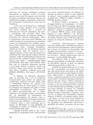 184 Inf. & Soc.:Est., João Pessoa, v.18, n.2, p. 181-193, maio/ago. 2008
Graciane S. Bruzinga Borges; Benildes Coura M. dos Santos Maculan; Gercina Ângela Borém de O. Lima
indexação por extração automática realizam,
basicamente, as seguintes tarefas: (1) contar
palavras num texto; (2) cotejá-las com uma lista
de palavras proibidas; (3) eliminar palavras não
signiﬁcativas (artigos, preposições, conjunções,
etc.); (4) ordenar as palavras de acordo com sua
freqüência.
O Processo de Indexação por Atribuição
Automática é mais complexo de ser realizado
com maior eﬁciência que o processo de
indexação por extração automática. Em geral,
é considerada uma atividade difícil, pois,
para a representação do conteúdo temático, é
necessário um controle terminológico. Deve-
se desenvolver, para cada termo atribuído, um
‘perﬁl’ de palavras ou expressões que costumam
ocorrer nos documentos. Por exemplo, para o
termo ‘chuva ácida’ incluir-se-iam as expressões
‘precipitação ácida’, ‘poluição atmosférica’,
‘dióxido de enxofre’ etc. Um problema relevante
nesse processo pode ser ilustrado com a
seguinte situação: a frase “dois dias depois de a
substância haver sido ingerida surgiram diversos
sintomas” pode ser legitimamente indexada por
uma pessoa sob o assunto ‘toxidade’. Já para um
software, essa tarefa é verdadeiramente difícil
(O’CONNOR, 1965 apud LANCASTER, 2004).
Esse tipo de indexação automática remonta
a uma longa história. Tentativas iniciais não
obtiveram muito êxito, porém, nos últimos 40
anos têm-se resultados melhores nessa área
(BORKO; BERNICK, 1963 apud LANCASTER,
2004).
O histórico da indexação automática
pode ser associado com o uso de programas
computacionais para geração de índices pré-
coordenados. Segundo Lancaster (2004, p.50),
“a ﬂexibilidade inerente aos sistemas pós-
coordenados deixa de existir quando os termos
de indexação são impressos em papel ou ﬁchas
catalográﬁcas convencionais”. Dois exemplos
de índices pré-coordenados são os índices
impressos e os catálogos, ambos caracterizados
por: (1) diﬁculdade de representação de
multidimensionalidade das relações entre os
termos; (2) possibilidade de listagem dos termos
somente em uma seqüência, o que implica que
o primeiro termo é mais importante que os
demais; (3) diﬁculdade, ou impossibilidade, de
combinação de termos no momento da busca
(LANCASTER, 2004, p.50).
Segundo Lancaster (2004, p. 52), “vários
programas de computador foram desenvolvidos
para gerar, automaticamente, um conjunto de
entradas de índices a partir de uma seqüência
de termos”. Como exemplos podem-se citar os
modelos SLIC, o PRECIS, o KWIC, o KWOC e o
NEPHIS, descritos a seguir.
O Selective Listing in Combination – SLIC
(Listagem Seletiva em Combinação) – foi criado
por J. R. Sharp em 1966. O programa organiza a
seqüência de termos de um documento em ordem
alfabética e elimina as seqüências redundantes.
Já o método PRECIS produz índice impresso
baseado na ordem alfabética e na ‘alteração’
sistemática de termos para que ocupem a posição
de entrada. Modelos como o SLIC pressupõem o
emprego de termos de indexação e não de texto
livre3
.
Entretanto, desenvolveram-se métodos
bem mais simples para a construção de índices a
partir de texto, especialmente a partir de palavras
que ocorrem nos títulos dos documentos. São
exemplos desses métodos o Keyword in Context –
KWIC (Palavra-chave no Contexto) – e o Keyword
out of Context – KWOC (Palavra-chave fora do
Contexto) – (LANCASTER, 2004, p.54).
Para Robredo (1982, p. 238), a primeira
aplicação generalizada da indexação automática
de documentos técnicos, a partir de palavras
signiﬁcativas dos títulos, se deu com
O KWIC foi desenvolvido por H. P. Luhn
em 1959 e corresponde a um índice rotativo em
que cada palavra-chave que aparece nos títulos
dos documentos torna-se uma entrada do índice.
Cada palavra-chave é destacada de alguma
forma e as palavras restantes do título aparecem
‘envolvendo-a’. O critério usado para selecionar as
palavras que irão compor o índice é chamado de
processo ‘reverso’, ou seja, o programa reconhece
as palavras que não são palavras-chave, baseado
em uma lista de palavras proibidas, e impede que
elas sejam adotadas na entrada. Os vocábulos
dessa lista de palavras proibidas têm função
sintática (artigos, preposições, conjunções, etc.),
mas em si mesmos não representam conteúdo
temático. O KWIC é um método simples, barato
e que obtém, em certo nível, acesso temático ao
conteúdo de uma coleção. É nítido, porém, que
sua qualidade está diretamente relacionada à
qualidade dos títulos, no sentido em que estes
3 De acordo com Lancaster (2004), no contexto da recuperação da
informação, texto livre corresponde às palavras que ocorrem em textos
impressos, podendo ser o título, um resumo, um extrato, ou o texto integral
de uma publicação.
 