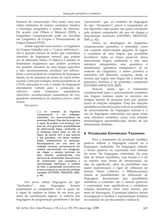187Inf. & Soc.:Est., João Pessoa, v.18, n.2, p. 181-193, maio/ago. 2008
Indexação automática e semântica
humana de comunicação. Para tanto, essa área
utiliza elementos de sintaxe, semântica, fonética
e fonologia, pragmática e análise do discurso.
De acordo com Othero e Menuzzi (2005), a
Lingüística Computacional pode ser dividida
em Lingüística de Corpus e Processamento da
Língua Natural (PLN).
Ainda segundo esses autores, a Lingüística
de Corpus trabalha com o “corpora eletrônicos”,
isto é, grandes bancos de dados que contenham
amostras de linguagem natural, que podem
ser de diferentes fontes. O objetivo é estudar os
fenômenos lingüísticos que podem acontecer
em grandes amostras de uma língua especíﬁca
e não, necessariamente, produzir um software.
Esses corpora podem ser compostos de linguagem
falada, ou de amostras de textos de várias fontes
escritas, como por exemplo, textos jornalísticos. Já
a PLN, preocupa-se com o estudo da linguagem
diretamente voltado para a construção de
softwares, como tradutores automáticos,
chatterbots, reconhecedores automáticos de voz,
geradores automáticos de resumos, parsers, entre
outros.
Um parser,
[...] no contexto da lingüística
computacional, é um analisador
automático (ou semi-automático) de
sentenças [frases]. Esse tipo de programa
é capaz de analisar uma sentença com
base em uma gramática preestabelecida
de determinada língua, verificando se
as sentenças fazem parte ou não da
língua, de acordo com o que autoriza
a sua gramática. Um parser também
analisa sintaticamente as sentenças,
decompondo-as em uma série de
unidades menores, primeiramente em
nódulos não-terminais (os sintagmas),
até chegar a nódulos terminais (os
itens lexicais), atribuindo-lhes uma
estrutura de constituintes. Essa estrutura
de constituintes, que representa a
representação hierárquica e sintática
da frase, é apresentada comumente em
árvores sintáticas ou através de colchetes
rotulados (OTHERO; MENUZZI, 2005,
p. 49).
Um parser utiliza linguagem do tipo
“declarativa”, essa linguagem fornece
proposições ao computador com as quais ele
é capaz de analisar as frases de um texto por
meio de combinações lógicas. A maioria das
linguagens de programação geralmente é do tipo
“procedural”, que, ao contrário da linguagem
do tipo “declarativa”, provê o computador de
um algoritmo cujos passos são ações executadas
pelo próprio computador até que ele chegue a
determinado resultado (OTHERO; MENUZZI,
2005, p. 42).
Ainda na abordagem da lingüística
computacional, gramática é entendida como
um conjunto relativamente pequeno de regras
e vocábulos de uma língua, que possibilita
reconhecer todas as frases possíveis dessa
determinada língua, atribuindo a elas uma
estrutura sintagmática; essa gramática é
denominada ‘gramática sintagmática’. Já no
contexto da Lingüística, o termo gramática é
entendido sob diferentes acepções, desde as
normas que regem uma língua até o sentido de
gramática histórica e de gramática comparada
(OTHERO; MENUZZI, 2005).
Nota-se, assim, que o tratamento
computacional para o processamento semântico
das línguas naturais ainda se encontra em
estágios iniciais de pesquisa para que possam
trazer as soluções almejadas. Uma das soluções
apontadas na literatura para reduzir os problemas
de processamento da linguagem natural é o
uso de linguagens controladas, nas quais existe
uma estrutura semântica coesa, com relações
terminológicas preestabelecidas, dentro de um
determinado domínio.
6 VOCABULÁRIO CONTROLADO: TAXONOMIA
Para o tratamento da produção cientíﬁca
pode-se utilizar a linguagem natural ou a
linguagem controlada. Na linguagem natural,
o termo (palavra ou expressão) será retirado
do texto. Na linguagem controlada, há uma
lista de termos escolhidos, cuja função é a de
só admitir uma forma de interpretação, ou
seja, de signiﬁcado, além de possibilitar uma
maior padronização e rigor de utilização de
termos. Nesse contexto, a Biblioteconomia
estuda as possibilidades de elaboração de
linguagens documentais que possibilitem
identiﬁcar o conteúdo, isto é, termos (palavras
e expressões) mais signiﬁcativos e estabelecer
relações semânticas entre esses termos, por
meio de hierarquias. O principal objetivo dessas
investigações é facilitar a representação temática
do conteúdo de um documento e indexá-lo.
 