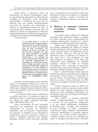 188 Inf. & Soc.:Est., João Pessoa, v.18, n.2, p. 181-193, maio/ago. 2008
Graciane S. Bruzinga Borges; Benildes Coura M. dos Santos Maculan; Gercina Ângela Borém de O. Lima
Dessa forma, a taxonomia, sendo um
instrumento de controle terminológico, torna-
se uma ferramenta importante na representação
semântica de documento. Como ferramenta
especializada, é construída por meio de um
processo que visa arranjar hierarquicamente
uma lista de conceitos que representam a
temática de determinado domínio ou área. As
taxonomias devem atender a diversos tipos de
objetivos e podem ser apresentadas na forma de
representações gráﬁcas, facilitando a compreensão
e exploração do conteúdo (FIGUEIREDO, 2006).
Uma taxonomia,
[...] em linhas gerais, é a área do
conhecimento que se ocupa das regras e
dos princípios da nomenclatura. Pode ser
vista como um sistema de classificação
tendo por base, normalmente, uma
hierarquia de termos e conceitos, na
qual os termos localizados nos níveis
mais baixos representam os aspectos
mais específicos do conteúdo. Até
recentemente, o seu interesse era
restrito a profissionais da área de ciência
da informação, biblioteconomia ou
especialistas em determinadas ciências,
como a biologia, mas agora é parte do
interesse dos profissionais da gestão do
conhecimento. A correta definição e
classificação das bases de conhecimento
de uma empresa, ou seja, uma estrutura
adequada de termos e conceitos tornou-
se fundamental para a gestão da Intranet,
portais etc. (GLOSSÁRIO NETIC,
[200-]).
Quando uma taxonomia assume interface
gráﬁca, as informações dispersas no texto são
organizadas, respeitando-se os temas, assuntos e
a hierarquia estipulados pela ferramenta. Dessa
forma, será extraído o que há de mais relevante
naquele contexto.
“A taxonomia deﬁne classes, subclasses e
as relações entre elas, e o conjunto de regras de
inferência fornece o mecanismo de manipulação
dos objetos das classes, utilizando raciocínio
lógico” (PICKLER, 2007, p. 73).
Essas características de uma taxonomia
tornam-na um instrumento de importância
fundamental no processo da indexação
automática, pois ela permite a representação
do conteúdo. O conteúdo de um documento é
representado por uma taxonomia a partir de
termos e deﬁnições utilizados num domínio
especíﬁco. Baseado nessas premissas, partimos
para a construção de uma taxonomia como uma
ferramenta auxiliar na proposta de indexação
automática, descrita a seguir, na tentativa de
conciliar a intervenção humana a um processo
automático.
6 PROPOSTA DE INDEXAÇÃO AUTOMÁTICA
UTILIZANDO CRITÉRIOS SINTÁTICO-
SEMÂNTICOS
O mercado oferece softwares de indexação
automática que prometem realizar a extração
de termos relevantes para a representação do
conteúdo informacional, baseados em critérios
semelhantes aos utilizados pelos seres humanos.
Nesta seção apresentaremos um parser
de extração automática que utiliza os critérios
sintático-semânticos. Esta exposição será restrita
a uma avaliação teórica da importância do uso
desses critérios, tendo em vista que os testes
necessários para a veriﬁcação da eﬁcácia, ou
não, desse parser, serão realizados em uma
etapa posterior da pesquisa. Além disso, será
apresentada uma comparação do triângulo
semântico, exposto na Teoria do Conceito
de Dahlberg, com a utilização da taxonomia
utilizada como cenário para enriquecer e ﬁltrar o
conteúdo semântico das teses e dissertações.
Para o desenvolvimento desta etapa do
trabalho de pesquisa, serão utilizadas as seguintes
ferramentas: o parser Tropes e a taxonomia da
área de Ciência da Informação construída por
Hawkins, Larson e Caton, elaborada em 2003,
como cenário semântico. Ambos serão descritos a
seguir.
O parser Tropes foi criado em 1994 e, em
sua primeira versão, era capaz de analisar obras
literárias do tipo romance. Atualmente, ele se
tornou um motor semântico, funcionando em
seis línguas, entre elas o português de Portugal e
o português do Brasil.
Para analisar o conteúdo utilizando
critérios sintático-semânticos, o Tropes usa
os recursos de uma gramática sintagmática
e de um cenário padronizado determinado
previamente para a análise. Essa gramática
já vem embutida no Tropes, abrangendo
substantivos, verbos, adjetivos, determinantes,
conectores, modalizações e pronomes relativos
e pessoais. Já o cenário precisa representar o
conteúdo semântico da área a ser analisada. Ele
possui a vantagem de permitir que o utilizador
 
