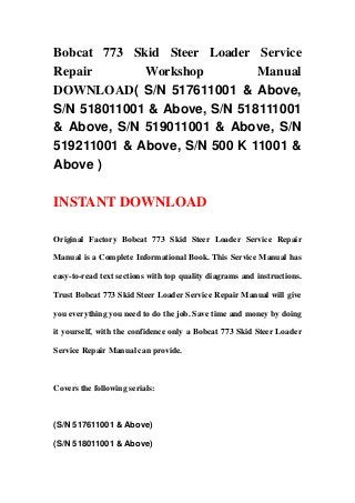 Bobcat 773 Skid Steer Loader Service
Repair Workshop Manual
DOWNLOAD( S/N 517611001 & Above,
S/N 518011001 & Above, S/N 518111001
& Above, S/N 519011001 & Above, S/N
519211001 & Above, S/N 500 K 11001 &
Above )
INSTANT DOWNLOAD
Original Factory Bobcat 773 Skid Steer Loader Service Repair
Manual is a Complete Informational Book. This Service Manual has
easy-to-read text sections with top quality diagrams and instructions.
Trust Bobcat 773 Skid Steer Loader Service Repair Manual will give
you everything you need to do the job. Save time and money by doing
it yourself, with the confidence only a Bobcat 773 Skid Steer Loader
Service Repair Manual can provide.
Covers the following serials:
(S/N 517611001 & Above)
(S/N 518011001 & Above)
 