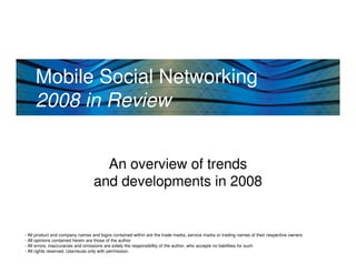 Mobile Social Networking
     2008 in Review


                                    An overview of trends
                                  and developments in 2008


- All product and company names and logos contained within are the trade marks, service marks or trading names of their respective owners
- All opinions contained herein are those of the author
- All errors, inaccuracies and omissions are solely the responsibility of the author, who accepts no liabilities for such
  PEREY Research & Consulting
- All rights reserved. Use/reuse only with permission.
 