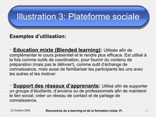 Illustration 3: Plateforme sociale Exemples d’utilisation: Education mixte (Blended learning) :  Utilisée afin de complémenter le cours présentiel et le rendre plus efficace. Est utilisé à la fois comme outils de coordination, pour fournir du contenu de préparation (mais pas le délivrer!), comme outil d’échange de connaissance, mais aussi de familiariser les participants les uns avec les autres et les motiver. Support des réseaux d’apprenants :  Utilisé afin de supporter un groupe d’étudiants, d’anciens ou de professionnels afin de maintenir le lien social, créer un réseau de contact et de partage de connaissance. 