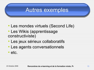 Autres exemples Les mondes virtuels (Second Life) Les Wikis (apprentissage constructiviste) Les jeux sérieux collaboratifs Les agents conversationnels etc. 