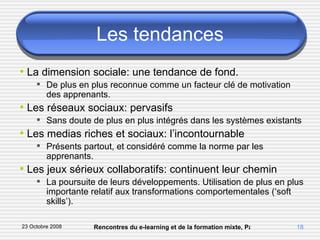 Les tendances La dimension sociale: une tendance de fond. De plus en plus reconnue comme un facteur clé de motivation des apprenants. Les réseaux sociaux: pervasifs Sans doute de plus en plus intégrés dans les systèmes existants Les medias riches et sociaux: l’incontournable Présents partout, et considéré comme la norme par les apprenants. Les jeux sérieux collaboratifs: continuent leur chemin La poursuite de leurs développements. Utilisation de plus en plus importante relatif aux transformations comportementales (‘soft skills’). 