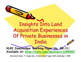 Ram Kumar Kakani, T L Raghu Ram, & Nutan Shashi Tigga/ XLRI Jamshedpur / 2008
Insights Into Land
Acquisition Experiences
0f Private Businesses in
India
Insights Into LandInsights Into Land
Acquisition ExperiencesAcquisition Experiences
0f Private Businesses in0f Private Businesses in
IndiaIndia
XLRI Jamshedpur Working Paper No. 08-11;
Available at: http://ssrn.com/abstract=1295407
 