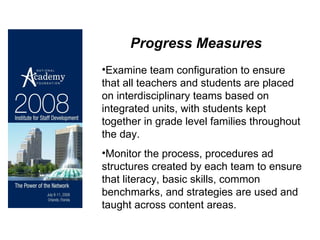 Progress Measures Examine team configuration to ensure that all teachers and students are placed on interdisciplinary teams based on integrated units, with students kept together in grade level families throughout the day. Monitor the process, procedures ad structures created by each team to ensure that literacy, basic skills, common benchmarks, and strategies are used and taught across content areas. 