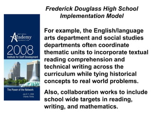 For example, the English/language arts department and social studies departments often coordinate thematic units to incorporate textual reading comprehension and technical writing across the curriculum while tying historical concepts to real world problems.  Also, collaboration works to include school wide targets in reading, writing, and mathematics. Frederick Douglass High School Implementation Model 