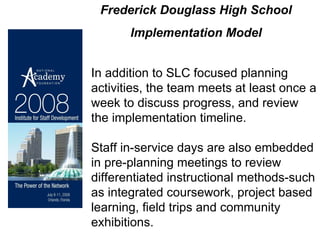 In addition to SLC focused planning activities, the team meets at least once a week to discuss progress, and review the implementation timeline. Staff in-service days are also embedded in pre-planning meetings to review differentiated instructional methods-such as integrated coursework, project based learning, field trips and community exhibitions. Frederick Douglass High School  Implementation Model 