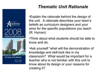Thematic Unit Rationale   Explain the rationale behind the design of the unit.  A rationale describes your team’s beliefs as curriculum designers and your aims for the specific populations you teach (R. Hyman)  Think about what students should be able to know and do.  Ask yourself “what will the demonstration of knowledge and skill look like in my classroom?  What would be important for a teacher who is not familiar with this unit to know about its design or your reasons for creating it? 