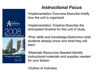 Implementation Overview-Describe briefly how the unit is organized Implementation Timeline-Describe the anticipated timeline for this unit of study Prior skills and knowledge-Determine what students already know and what they will learn Materials Resources Needed-Identify instructional materials and supplies needed for your lesson Outline of Activities Instructional Focus 