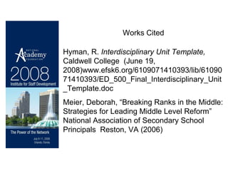 Works Cited Hyman, R.  Interdisciplinary Unit Template,  Caldwell College  (June 19, 2008)www.efsk6.org/6109071410393/lib/6109071410393/ED_500_Final_Interdisciplinary_Unit_Template.doc  Meier, Deborah, “Breaking Ranks in the Middle: Strategies for Leading Middle Level Reform” National Association of Secondary School Principals  Reston, VA (2006) 