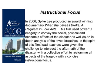 Instructional Focus In 2006, Spike Lee produced an award winning documentary  When the Levees Broke: A Requiem in Four Acts .  This film used powerful imagery to convey the social, political and economic effects of the disaster as well as an in depth analysis of the levee breaches. In the spirit of this film, lead teachers were given the challenge to intersect the aftermath of the disaster with a collective effort to reexamine all aspects of the tragedy with a concise instructional focus.  