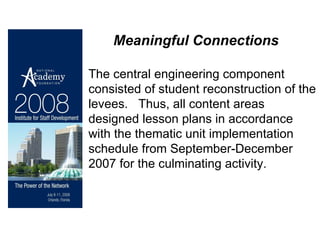 The central engineering component consisted of student reconstruction of the levees.  Thus, all content areas designed lesson plans in accordance with the thematic unit implementation schedule from September-December 2007 for the culminating activity. Meaningful Connections 