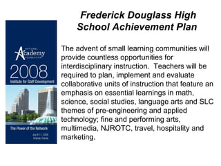 Frederick Douglass High School Achievement Plan   The advent of small learning communities will provide countless opportunities for interdisciplinary instruction.  Teachers will be required to plan, implement and evaluate collaborative units of instruction that feature an emphasis on essential learnings in math, science, social studies, language arts and SLC themes of pre-engineering and applied technology; fine and performing arts, multimedia, NJROTC, travel, hospitality and marketing. 
