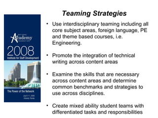 Teaming Strategies Use interdisciplinary teaming including all core subject areas, foreign language, PE and theme based courses, i.e. Engineering.  Promote the integration of technical writing across content areas Examine the skills that are necessary across content areas and determine common benchmarks and strategies to use across disciplines. Create mixed ability student teams with differentiated tasks and responsibilities  