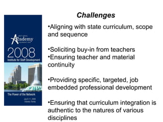 Challenges Aligning with state curriculum, scope and sequence Soliciting buy-in from teachers Ensuring teacher and material continuity Providing specific, targeted, job embedded professional development Ensuring that curriculum integration is authentic to the natures of various disciplines 