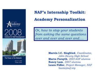 NAF’s Internship Toolkit:  Academy Personalization Or, how to stop your students from asking the same questions over and over and over and…. Marvin I.C. Siegfried ,  Coordinator, John Dewey High School Marva Forsyth , 2007 AOF alumna Nancy Lam ,  2007 alumna Laura Fidler ,  Project Manager, NAF [email_address] 