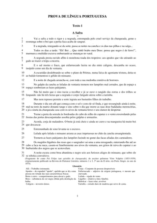 PROVA DE LÍNGUA PORTUGUESA

                                                        Texto 1

                                                        A Safra
                                                            -+
1          Vai a safra a todo o rigor e a negrada, estrompada pelo cruel serviço da charqueada, geme e
2    resmunga sobre o boi que a perita faca acaba de sangrar.
3             E a negrada, renegando-se da sorte, passa as noites na cancha e os dias nas pilhas e na salga...
4         Todos os dias a tarde: “Eh! Boi ... Que sinhô brabo meu Deus: pensa que negro é de ferro!”,
5    murmura a multidão escrava emburrando as matanças no varal.
6           A negrada presta ouvido aflito à monótona toada dos tropeiros: aos apodos que vão atirando ao
7    gado ao trazer a tropa a encerra.
8           E o sul morno e fraco, que enfarruscado luzira no dia entre caligens, descamba no ocaso,
9    insípido como um dia de ventania.
10         A escuridão desdobrando-se sobre o plano de Pelotas, numa faixa de agoniante tristura, deita-se
11 ao balido tormentoso e gélido do minuano.
12            E a noite de chegada arrancha-se, com toda a sua medonha comitiva de horrores.
13        No galpão da cancha as lufadas de ventania tremem nos lampiões mal cerrados, que de espaço a
14 espaço sombreiam as luzes palejantes.
15       Não há muito que o sino tocou a recolher e já se ouve o rangido das zorras e dos trilhos se
16 limpando: não há três horas que a negrada o corpo fatigado atirou sobre a tarimba.
17            Mas nem repouso permite a sorte ingrata aos bastardos filhos do trabalho.
18          Durante o dia um afã que começa com o sol e com ele só finda, e que ressurgindo ainda à noite,
19 mal na torre da matriz distante tange o sino sobre o dia que morre as suas doze badaladas merencórias,
20 e já a sineta da charqueada casa com os uivos da ventania feroz o seu clamor de despertar.
21         Treme a porta da senzala às bordoadas do cabo do relho do capataz e o vento enveredando pelas
22 frestas das portas desconjuntadas assobia pelos galpões e armazéns.
23        Acorda, corja de malandros. O brete já está cheio e ainda no curro e na mangueira há muito boi
24 que descascar.
25            Estremunhado de sono levanta-se o escravo.
26            Lufada após lufada o minuano arrasta as asas impetuosas no chão da cancha ensangüentada.
27            Tremem as luzes palejantes dos lampiões luzindo no gume das facas afiadas dos carneadores.
28        Os mugidos lúgubres das reses que o sangrador vai uma a uma enxugando, enterrando-lhe até ao
29 cabo a faca na nuca, casam-se funebremente aos uivos da ventania, aos gritos de raiva do capataz e ao
30 burburinho dos negros que se acotovelam.
31        A noite escura como breu abandona o negro seio aos furiosos afagos do minuano, que sobre ele
32 se rebolca convulsivo.
     (Fragmento do conto Pai Felipe (um episódio de charqueada), do escritor pelotense Vítor Valpírio (1853-1939),
     originariamente publicado na Revista do Partenon Literário, números 1 e 2, 3º ano da II série, em Porto Alegre, no ano de
     1874).
                                                         Glossário
      Afã – Trabalho extenuante.                               Corja – Conjunto de pessoas desprezíveis
     Apodos – do espanhol “apodo”, apelido que se dá a uma Enfarruscado – adjetivo de origem portuguesa, o mesmo que
     pessoa em virtude das suas características físicas.       enevoado.
     Brete e curro – compartimentos para alocar o gado.        Lufada – rajada de vento
     Breu – substância de cor negra obtida pela destilação da Lúgubre – relativo a luto; fúnebre.
     hulha.                                                    Rebolcar – fazer rolar, revolver
      Caligem – nevoeiro denso.                                Tarimba – estrado duro de madeira que serve de cama.




                                                             1
 