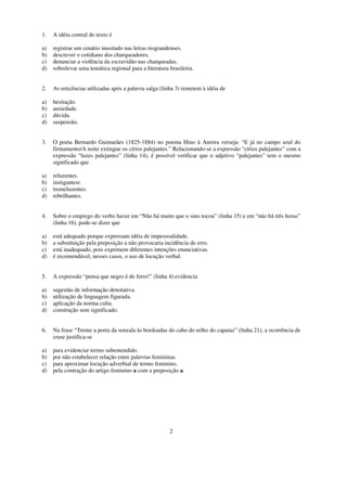 1.   A idéia central do texto é

a)   registrar um cenário inusitado nas letras riograndenses.
b)   descrever o cotidiano dos charqueadores.
c)   denunciar a violência da escravidão nas charqueadas.
d)   sobrelevar uma temática regional para a literatura brasileira.


2.   As reticências utilizadas após a palavra salga (linha 3) remetem à idéia de

a)   hesitação.
b)   ansiedade.
c)   dúvida.
d)   suspensão.


3.   O poeta Bernardo Guimarães (1825-1884) no poema Hino à Aurora verseja: “E já no campo azul do
     firmamento/A noite extingue os círios palejantes.” Relacionando-se a expressão “círios palejantes” com a
     expressão “luzes palejantes” (linha 14), é possível verificar que o adjetivo “palejantes” tem o mesmo
     significado que

a)   reluzentes.
b)   instigantesr.
c)   tremeluzentes.
d)   rebrilhantes.


4.   Sobre o emprego do verbo haver em “Não há muito que o sino tocou” (linha 15) e em “não há três horas”
     (linha 16), pode-se dizer que

a)   está adequado porque expressam idéia de impessoalidade.
b)   a substituição pela preposição a não provocaria incidência de erro.
c)   está inadequado, pois exprimem diferentes intenções enunciativas.
d)   é recomendável, nesses casos, o uso de locução verbal.


5.   A expressão “pensa que negro é de ferro!” (linha 4) evidencia

a)   sugestão de informação denotativa.
b)   utilização de linguagem figurada.
c)   aplicação da norma culta.
d)   construção sem significado.


6.   Na frase “Treme a porta da senzala às bordoadas do cabo do relho do capataz” (linha 21), a ocorrência de
     crase justifica-se

a)   para evidenciar termo subentendido.
b)   por não estabelecer relação entre palavras femininas.
c)   para aproximar locução adverbial de termo feminino.
d)   pela contração do artigo feminino a com a preposição a.




                                                        2
 