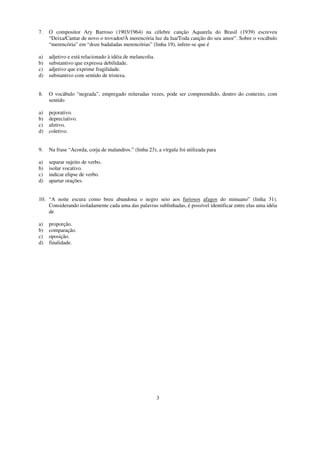 7.   O compositor Ary Barroso (1903/1964) na célebre canção Aquarela do Brasil (1939) escreveu
     “Deixa/Cantar de novo o trovador/À merencória luz da lua/Toda canção do seu amor”. Sobre o vocábulo
     “merencória” em “doze badaladas merencórias” (linha 19), infere-se que é

a)   adjetivo e está relacionado à idéia de melancolia.
b)   substantivo que expressa debilidade.
c)   adjetivo que exprime fragilidade.
d)   substantivo com sentido de tristeza.


8.   O vocábulo “negrada”, empregado reiteradas vezes, pode ser compreendido, dentro do contexto, com
     sentido

a)   pejorativo.
b)   depreciativo.
c)   afetivo.
d)   coletivo.


9.   Na frase “Acorda, corja de malandros.” (linha 23), a vírgula foi utilizada para

a)   separar sujeito de verbo.
b)   isolar vocativo.
c)   indicar elipse de verbo.
d)   apartar orações.


10. “A noite escura como breu abandona o negro seio aos furiosos afagos do minuano” (linha 31).
    Considerando isoladamente cada uma das palavras sublinhadas, é possível identificar entre elas uma idéia
    de

a)   proporção.
b)   comparação.
c)   oposição.
d)   finalidade.




                                                          3
 