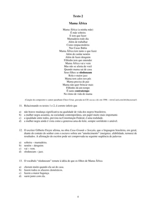 Texto 2

                                                   Mama África
                                           Mama África (a minha mãe)
                                                   É mãe solteira
                                                  E tem que fazer
                                               Mamadeira todo dia
                                                Além de trabalhar
                                               Como empacotedeira
                                                 Nas Casas Bahia
                                         Mama África tem tanto o que fazer
                                              Além de cuidar neném
                                             Além de fazer denguim
                                            Filhinho tem que entender
                                             Mama África vai e vem
                                            Mas não se afasta de você
                                            Quando mama sai de casa
                                            Seus filhos se olodunzam
                                                Rola o maior jazz
                                             Mama tem calos nos pés
                                               Mama precisa de paz
                                           Mama não quer brincar mais
                                              Filhinho dá um tempo
                                               É tanto contratempo
                                           No ritmo de vida de mama

     (Canção do compositor e cantor paraibano Chico César, gravada no CD cuzcuz-clã, em 1996 – www2.uol.com.br/chicocesar/)

11. Relacionando os textos 1 e 2, é correto inferir que

a)   não houve mudança significativa na qualidade de vida dos negros brasileiros.
b)   a mulher negra assumiu, na sociedade contemporânea, um papel muito mais importante.
c)   a igualdade entre todos, prevista na Constituição Federal, é uma realidade.
d)   a mulher negra ainda é vista como a generosa ama-de-leite, sempre sorridente e amável.


12. O escritor Gilberto Freyre afirma, na obra Casa-Grande e Senzala, que a linguagem brasileira, em geral,
    diante do contato do senhor com o escravo sofreu um “amolecimento” (meiguice, afabilidade, ternura) de
    resultados. A afirmação do escritor pode ser comprovada na seguinte seqüência de palavras

a)   solteira – mamadeira.
b)   neném – denguim.
c)   vai – vem.
d)   olodunzam – jazz.


13. O vocábulo “olodunzam” remete à idéia de que os filhos de Mama África

a)   choram muito quando ela sai de casa.
b)   fazem todos os afazeres domésticos.
c)   fazem a maior bagunça.
d)   saem junto com ela.




                                                            4
 