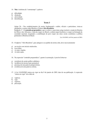 14. Não é sinônima de “contratempo” a palavra

a)   dificuldade.
b)   obstáculo.
c)   adversidade.
d)   desembaraço.

                                                   Texto 3
     Artigo 26 – Nos estabelecimentos de ensino fundamental e médio, oficiais e particulares, torna-se
     obrigatório o ensino sobre História e Cultura Afro-Brasileira.
     Parágrafo 1º - O conteúdo programático a que se refere o caput deste artigo incluirá o estudo de História
     da África e dos Africanos, a luta dos negros no Brasil, a cultura negra brasileira e o negro na formação da
     sociedade nacional, resgatando a contribuição do povo negro nas áreas social, econômica e política
     pertinentes à História do Brasil.
                                                                             (Lei 10.639/03, de 09 de janeiro de 2003)



15. O adjetivo “Afro-Brasileira”, para adequar-se ao padrão da norma culta, deve necessariamente

a)   ser escrito com iniciais maiúsculas.
b)   levar hífen.
c)   vir entre vírgulas.
d)   vir entre aspas.


16. Na expressão “conteúdo programático”, quanto à acentuação, é possível observar

a)   ocorrência de acento gráfico subtônico.
b)   incidência da mesma regra gramatical.
c)   presença de uma palavra proparoxítona.
d)   existência de uma palavra oxítona.


17. A Lei 10.639/2003 entrou em vigor no dia 9 de janeiro de 2003, data de sua publicação. A expressão
    “entrar em vigor” dá a idéia de

a)   vigência.
b)   vigir.
c)   vigoroso.
d)   prescrição.




                                                       5
 