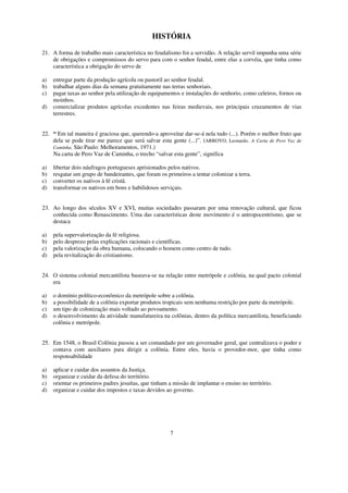 HISTÓRIA

21. A forma de trabalho mais característica no feudalismo foi a servidão. A relação servil impunha uma série
    de obrigações e compromissos do servo para com o senhor feudal, entre elas a corvéia, que tinha como
    característica a obrigação do servo de

a)   entregar parte da produção agrícola ou pastoril ao senhor feudal.
b)   trabalhar alguns dias da semana gratuitamente nas terras senhoriais.
c)   pagar taxas ao senhor pela utilização de equipamentos e instalações do senhorio, como celeiros, fornos ou
     moinhos.
d)   comercializar produtos agrícolas excedentes nas feiras medievais, nos principais cruzamentos de vias
     terrestres.


22. “ Em tal maneira é graciosa que, querendo-a aproveitar dar-se-á nela tudo (...). Porém o melhor fruto que
    dela se pode tirar me parece que será salvar esta gente (...)”. (ARROYO, Leonardo. A Carta de Pero Vaz de
    Caminha. São Paulo: Melhoramentos, 1971.)
    Na carta de Pero Vaz de Caminha, o trecho “salvar esta gente”, significa

a)   libertar dois náufragos portugueses aprisionados pelos nativos.
b)   resgatar um grupo de bandeirantes, que foram os primeiros a tentar colonizar a terra.
c)   converter os nativos à fé cristã.
d)   transformar os nativos em bons e habilidosos serviçais.


23. Ao longo dos séculos XV e XVI, muitas sociedades passaram por uma renovação cultural, que ficou
    conhecida como Renascimento. Uma das características deste movimento é o antropocentrismo, que se
    destaca

a)   pela supervalorização da fé religiosa.
b)   pelo desprezo pelas explicações racionais e científicas.
c)   pela valorização da obra humana, colocando o homem como centro de tudo.
d)   pela revitalização do cristianismo.


24. O sistema colonial mercantilista baseava-se na relação entre metrópole e colônia, na qual pacto colonial
    era

a)   o domínio político-econômico da metrópole sobre a colônia.
b)   a possibilidade de a colônia exportar produtos tropicais sem nenhuma restrição por parte da metrópole.
c)   um tipo de colonização mais voltado ao povoamento.
d)   o desenvolvimento da atividade manufatureira na colônias, dentro da política mercantilista, beneficiando
     colônia e metrópole.


25. Em 1548, o Brasil Colônia passou a ser comandado por um governador geral, que centralizava o poder e
    contava com auxiliares para dirigir a colônia. Entre eles, havia o provedor-mor, que tinha como
    responsabilidade

a)   aplicar e cuidar dos assuntos da Justiça.
b)   organizar e cuidar da defesa do território.
c)   orientar os primeiros padres jesuítas, que tinham a missão de implantar o ensino no território.
d)   organizar e cuidar dos impostos e taxas devidos ao governo.




                                                       7
 