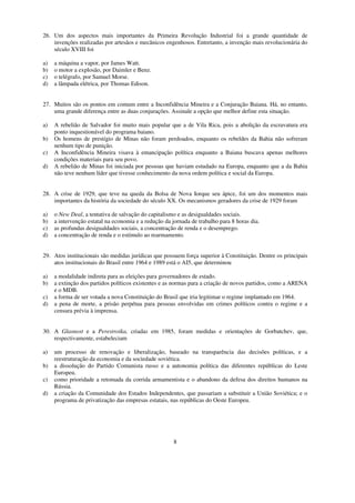 26. Um dos aspectos mais importantes da Primeira Revolução Industrial foi a grande quantidade de
    invenções realizadas por artesãos e mecânicos engenhosos. Entretanto, a invenção mais revolucionária do
    século XVIII foi

a)   a máquina a vapor, por James Watt.
b)   o motor a explosão, por Daimler e Benz.
c)   o telégrafo, por Samuel Morse.
d)   a lâmpada elétrica, por Thomas Edison.


27. Muitos são os pontos em comum entre a Inconfidência Mineira e a Conjuração Baiana. Há, no entanto,
    uma grande diferença entre as duas conjurações. Assinale a opção que melhor define esta situação.

a)   A rebelião de Salvador foi muito mais popular que a de Vila Rica, pois a abolição da escravatura era
     ponto inquestionável do programa baiano.
b)   Os homens de prestígio de Minas não foram perdoados, enquanto os rebeldes da Bahia não sofreram
     nenhum tipo de punição.
c)   A Inconfidência Mineira visava à emancipação política enquanto a Baiana buscava apenas melhores
     condições materiais para seu povo.
d)   A rebelião de Minas foi iniciada por pessoas que haviam estudado na Europa, enquanto que a da Bahia
     não teve nenhum líder que tivesse conhecimento da nova ordem política e social da Europa.


28. A crise de 1929, que teve na queda da Bolsa de Nova Iorque seu ápice, foi um dos momentos mais
    importantes da história da sociedade do século XX. Os mecanismos geradores da crise de 1929 foram

a)   o New Deal, a tentativa de salvação do capitalismo e as desigualdades sociais.
b)   a intervenção estatal na economia e a redução da jornada de trabalho para 8 horas dia.
c)   as profundas desigualdades sociais, a concentração de renda e o desemprego.
d)   a concentração de renda e o estímulo ao rearmamento.


29. Atos institucionais são medidas jurídicas que possuem força superior à Constituição. Dentre os principais
    atos institucionais do Brasil entre 1964 e 1989 está o AI5, que determinou

a)   a modalidade indireta para as eleições para governadores de estado.
b)   a extinção dos partidos políticos existentes e as normas para a criação de novos partidos, como a ARENA
     e o MDB.
c)   a forma de ser votada a nova Constituição do Brasil que iria legitimar o regime implantado em 1964.
d)   a pena de morte, a prisão perpétua para pessoas envolvidas em crimes políticos contra o regime e a
     censura prévia à imprensa.


30. A Glasnost e a Perestroika, criadas em 1985, foram medidas e orientações de Gorbatchev, que,
    respectivamente, estabeleciam

a)   um processo de renovação e liberalização, baseado na transparência das decisões políticas, e a
     reestruturação da economia e da sociedade soviética.
b)   a dissolução do Partido Comunista russo e a autonomia política das diferentes repúblicas do Leste
     Europeu.
c)   como prioridade a retomada da corrida armamentista e o abandono da defesa dos direitos humanos na
     Rússia.
d)   a criação da Comunidade dos Estados Independentes, que passariam a substituir a União Soviética; e o
     programa de privatização das empresas estatais, nas repúblicas do Oeste Europeu.




                                                       8
 