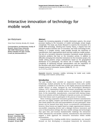 European Journal of Information Systems (2008) 17, 305–320
                                               & 2008 Operational Research Society Ltd. All rights reserved 0960-085X/08
                                               www.palgrave-journals.com/ejis




Interactive innovation of technology for
mobile work


Jan Kietzmann                                  Abstract
                                               Despite the increasing popularity of mobile information systems, the actual
Simon Fraser University, Burnaby, BC, Canada   processes leading to the innovation of mobile technologies remain largely
                                               unexplored. This study uses Action Research to examine the innovation of a
Correspondence: Jan Kietzmann, Faculty of      mobile RFID technology. Working from Activity Theory, it departs from the
Business, Simon Fraser University,             prevalent product-oriented view of innovation and treats technology-in-the-
250-13450-102nd Avenue, Surrey,                making as a complex activity, made possible through the interaction of
British Columbia V3T OA3, Canada.
                                               manufacturers, their organisational clients and their respective mobile workers.
E-mail: jan_kietzmann@sfu.ca
                                               The lens of a normative Interactive Innovation Framework reveals distinctive
                                               interaction problems that bear on the innovation activity. In addition to
                                               difficulties emerging from dissimilar motivations for the innovation project, the
                                               mobile setting presents unique contradictions based on the geographical
                                               distribution of its participants, the diverse role of mobile technology, the
                                               complexity of interacting through representations and the importance of
                                               the discretion with which mobile work activities are carried out today.
                                               European Journal of Information Systems (2008) 17, 305–320.
                                               doi:10.1057/ejis.2008.18

                                               Keywords: interactive innovation; mobility; technology for mobile work; mobile
                                               technology; action research; activity theory



                                               Introduction
                                               The past decades have unveiled an impressive trajectory of mobile
                                               technology, marked primarily by the advancements from early mobile
                                               telephones, available to the elite few, to the highly advanced and diffused
                                               mobile devices of today. Intrigued by new technological affordances
                                               (Gibson, 1977), Information Systems (IS) scholars increasingly turn their
                                               attention to the impact of mobile devices on individuals and organisa-
                                               tions. In the meanwhile, manufacturers, concerned with staying compe-
                                               titive in an industry actively rivalling for corporate accounts, are starting to
                                               invite their future users to participate in the process of innovation.
                                                  These evolving cooperative innovation projects between manufacturers
                                               and users are highly complex and benefit from an innovation approach
                                               that clearly defines the roles and responsibilities of each participant. Some
                                               lessons can be learned from fairly recent co-constructive developments;
                                               however, these lessons are largely based on single organisational contexts,
                                               non-mobile computing devices and a dialogue between innovators and
                                               users in fixed-location settings. But since mobile settings and technologies
                                               that span time and location fundamentally challenge the interaction
                                               habits subsumed by non-mobile contexts, manufacturers and innovators
Received: 7 August 2007
Revised: 4 December 2007                       support a fresh approach for interactive innovation within mobile
2nd Revision: 12 June 2008                     environments.
3rd Revision: 24 June 2008                        Commissioned by a leading mobile device manufacturer, our research
Accepted: 25 June 2008                         focused on first developing a conceptual framework for interactive
 