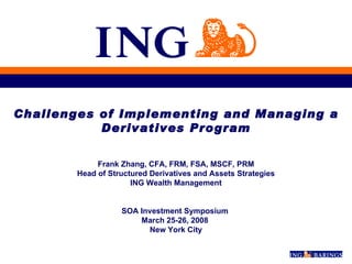 Challenges of Implementing and Managing a Derivatives Program Frank Zhang, CFA, FRM, FSA, MSCF, PRM Head of Structured Derivatives and Assets Strategies ING Wealth Management SOA Investment Symposium  March 25-26, 2008  New York City 