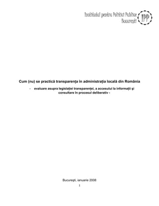 Cum (nu) se practică transparenŃa în administraŃia locală din România
      -   evaluare asupra legislaŃiei transparenŃei, a accesului la informaŃii şi
                         consultare în procesul deliberativ -




                              Bucureşti, ianuarie 2008
                                         1
 