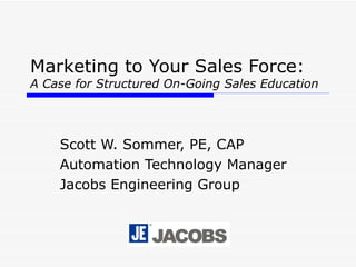 Marketing to Your Sales Force:   A Case for Structured On-Going Sales Education Scott W. Sommer, PE, CAP Automation Technology Manager Jacobs Engineering Group 