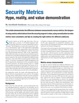 Article Title | Article Author Voice of Information Security
   ISSA            The Global                                                                                        ISSA Journal | May 2008




Security Metrics
Hype, reality, and value demonstration
By Aurobindo Sundaram - ISSA member, Metro Atlanta, USA chapter

This article demonstrates the difference between measurements versus metrics; the dangers
of using metrics which detract from the security program’s value; using normalization to make
metrics more consistent; and tips to creating the right metrics for different audiences.


S
        ecurity metrics are all the rage these days. One can       to boards, to interact with business management, and to as-
        hardly open a security- or IT-related magazine with-       sist the sales organization in competitive situations, tasks
        out hearing about how security professionals need to       many of them are ill-prepared for because of their primarily
“measure” their programs, to create and communicate “met-          technical, non-business background.
rics,” to demonstrate “value” to the organization. Depending       A key aspect of security program value demonstration is com-
on the maturity level of the organization, some of the efforts     munication of key performance indicators (KPIs) or, as they
to create metrics have been haphazard, and have detracted          are more commonly known, metrics. Reporting has evolved
from demonstrating long-term value to the organization.            over the years, and best practice security corporations have
Other efforts have been so centered around technical metrics       adapted their metrics to meet business needs as their security
that they have overlooked fundamental aspects of people and        organizations and implementations mature – more mature
process maturity. The article will explain the different kinds     organizations are more integrated and aligned with the busi-
of metrics, some of the efforts around creating “numbers that      ness.
matter” to executive management, middle management, and
the IT organization, and present (a) the continued evolution       Metrics versus measurements
of metrics processes, (b) lessons learned, and (c) a simple
three-pronged measurement framework that focuses on in-            So, what are metrics? People have different definitions, but
formation security health, people behavior, and process ma-        the following is most appropriate for this discussion: metrics
turity, which will allow the security professional to present a    are measures used to indicate progress or achievement. Fur-
holistic view of information security risk to all stakeholders.    ther, a definition of measurements is important to this dis-
                                                                   cussion: measurements are a quantitative assessment of a phe-
By reading this article, the reader will understand the dif-       nomenon. Metrics and measurements are both important.
ference between measurements versus metrics; the dangers           But metrics can be improved, measurements do not need to
of using metrics which detract from the security program’s         be. Be careful when you select KPIs that you select ones you
value; the use of normalization to make metrics more consis-       have control over and can improve. Security professionals
tent; and tips to creating the right metrics for different audi-   often refer to score measurements as metrics, for example,
ences (one size never fits all).                                   number of firewall “drop” logs. But the security professional
                                                                   has very little recourse to impact this measurement, since
Background                                                         the primary drivers of the measurement are all external, i.e.,
Back in the 90s (and early 00s), security professionals were       probes from the Internet. There is no prospect for improve-
an underappreciated lot: expected to run firewalls, stay in        ment in the score, or no correlation from month to month.
dark corners, and mumble geeky terms every time they were          I am in no way suggesting that measurements have no place
placed in front of management. With the ongoing evolution          in the security professional’s toolkit. Measurements can (and
of the Internet, and the rapidly with which so much content        must) be used in security operations to help analyze trends
has gone online, the security professional’s job has suddenly      from month-to-month, or day-to-day; to demonstrate value
become crucial to the success of an organization. Security
professionals (CISOs, in particular) are being asked to report      For one list, see http://www.google.com/search?q=define%3Ametrics.



24
 