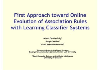 First Approach toward Online
 Evolution of Association Rules
with Learning Classifier Systems
                          Albert Orriols-Puig1
                                 Orriols Puig
                             Jorge Casillas2
                       Ester Bernadó-Mansilla1

                1Research  Group in Intelligent Systems
       Enginyeria i Arquitectura La Salle, Ramon Llull University

          2Dept.   Computer Science and Artificial Intelligence
                         University of Granada
 