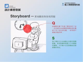 Storyboard ─ 實地觀察與發現問題   Q 該幾點吃藥？吃過了還是沒吃？這 一次是要吃高血壓還是糖尿病的藥 呢？為了怕忘記吃藥，一直等著不 敢做其他的事… S 電子藥盒可以由振動以及聲音提醒 服藥，依照服藥時間置入不同種類 的藥物，可以減少忘記服藥或是服 錯藥的情況。 