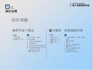 攜帶型電子藥盒 功能 1  用藥提醒 2  就醫資料下載 特徵 1  便於攜帶，體積小 2  藍芽傳輸 3  具聲音及震動提醒 4  用藥提醒 5  門診後下載當次領藥資訊 6  門診領藥資訊輸入資料庫 做為個人化管理 7  個人就醫用藥記錄 設計規範 家用藥物查詢辨識資料庫 功能 1  藥物資料庫 2  藥物條碼查詢 3  藥品名稱查詢 特徵 1  二維條碼掃描：辨識 + 條碼 掃描 2  觸控式螢幕 3  喇叭 4  充電座 ( 磁感應充電 ) 5  藥物資料查詢 6  個人化用藥資訊管理 7  居家服藥提醒 8  就醫門診資料管理 