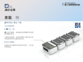 產品說明 攜帶型電子藥盒﹝子機﹞ 可分為兩部份： 1. 電子記錄器 – 作為家用藥物查詢辨識系統與醫院系統資訊傳輸的媒介。 用藥時間提醒，並做時間顯示提供使用者更精確準時的用藥時間訊息。 2. 組合式藥盒 – 依據使用者藥物用量或時段需求，可任意拆解配置。 