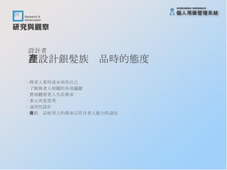 設計者 在設計銀髮族產品時的態度 ‧ 將老人看待成未來的自己 ‧ 了解與老人相關的各項議題 ‧ 實地觀察老人生活需求 ‧ 多元角度思考 ‧ 通用性設計 ‧ 降低產品使用上的需求以符合老人能力的退化 